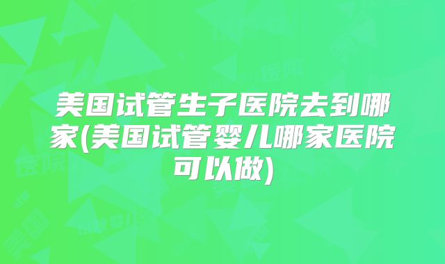 美国试管生子医院去到哪家(美国试管婴儿哪家医院可以做)