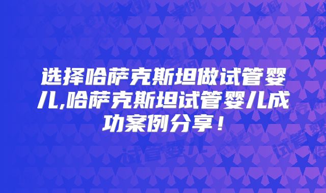 选择哈萨克斯坦做试管婴儿,哈萨克斯坦试管婴儿成功案例分享！