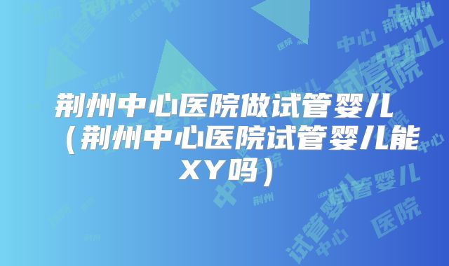 荆州中心医院做试管婴儿（荆州中心医院试管婴儿能XY吗）