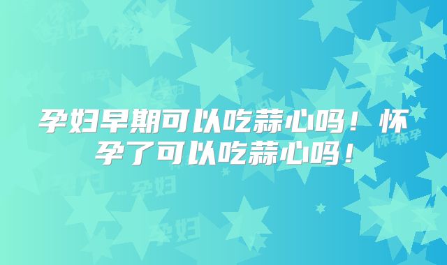 孕妇早期可以吃蒜心吗！怀孕了可以吃蒜心吗！