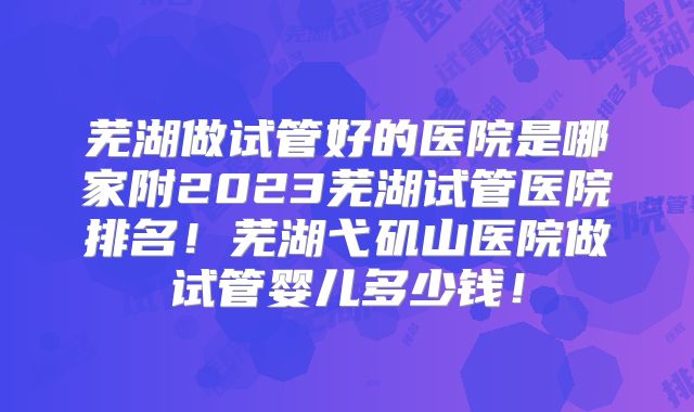 芜湖做试管好的医院是哪家附2023芜湖试管医院排名！芜湖弋矶山医院做试管婴儿多少钱！