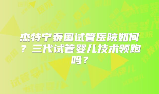 杰特宁泰国试管医院如何？三代试管婴儿技术领跑吗？