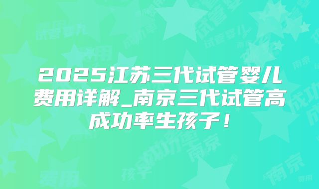 2025江苏三代试管婴儿费用详解_南京三代试管高成功率生孩子！