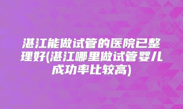 湛江能做试管的医院已整理好(湛江哪里做试管婴儿成功率比较高)