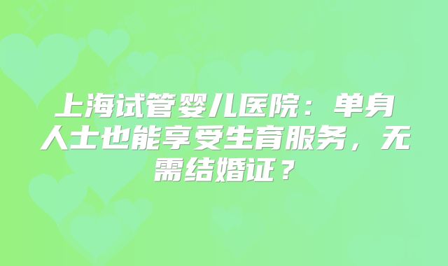 上海试管婴儿医院：单身人士也能享受生育服务，无需结婚证？