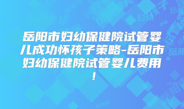 岳阳市妇幼保健院试管婴儿成功怀孩子策略-岳阳市妇幼保健院试管婴儿费用!