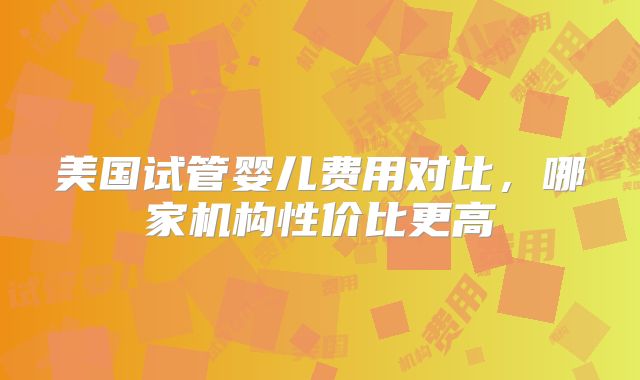 美国试管婴儿费用对比，哪家机构性价比更高