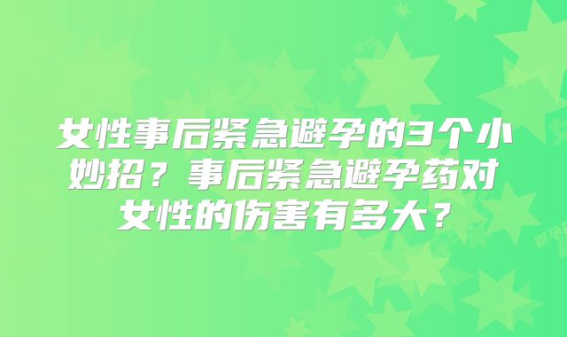女性事后紧急避孕的3个小妙招？事后紧急避孕药对女性的伤害有多大？