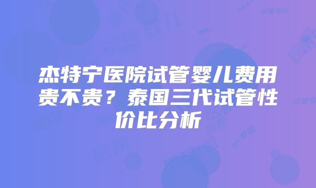 杰特宁医院试管婴儿费用贵不贵？泰国三代试管性价比分析