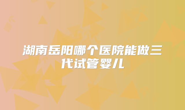湖南岳阳哪个医院能做三代试管婴儿