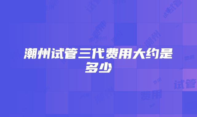 潮州试管三代费用大约是多少