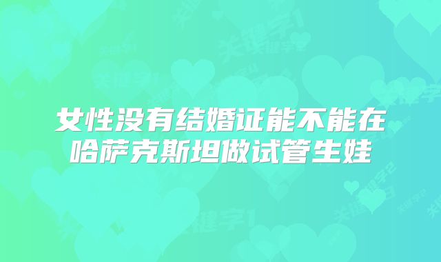 女性没有结婚证能不能在哈萨克斯坦做试管生娃
