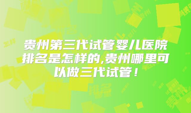 贵州第三代试管婴儿医院排名是怎样的,贵州哪里可以做三代试管！