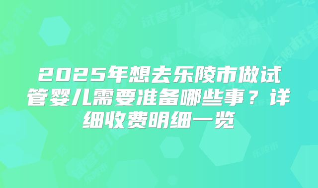 2025年想去乐陵市做试管婴儿需要准备哪些事？详细收费明细一览