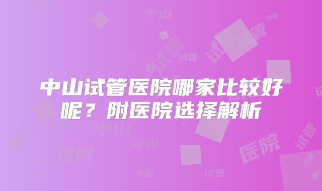 中山试管医院哪家比较好呢？附医院选择解析