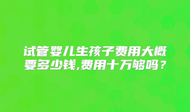 试管婴儿生孩子费用大概要多少钱,费用十万够吗?
