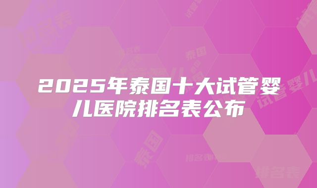 2025年泰国十大试管婴儿医院排名表公布