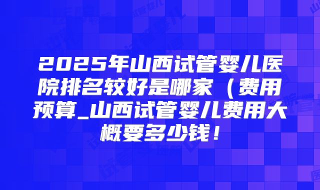 2025年山西试管婴儿医院排名较好是哪家（费用预算_山西试管婴儿费用大概要多少钱！