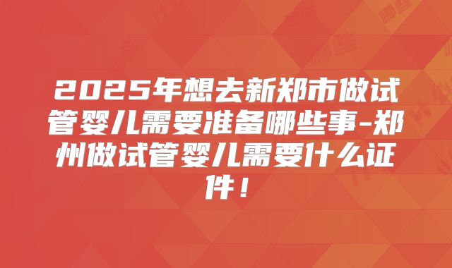 2025年想去新郑市做试管婴儿需要准备哪些事-郑州做试管婴儿需要什么证件!