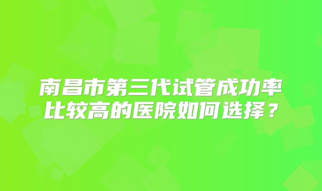 南昌市第三代试管成功率比较高的医院如何选择？