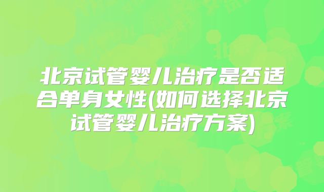 北京试管婴儿治疗是否适合单身女性(如何选择北京试管婴儿治疗方案)