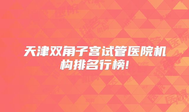天津双角子宫试管医院机构排名行榜!