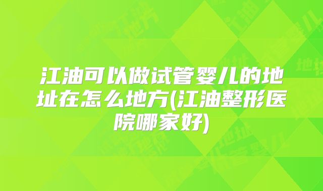 江油可以做试管婴儿的地址在怎么地方(江油整形医院哪家好)