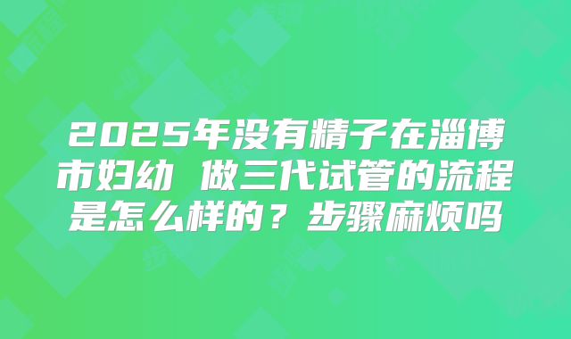 2025年没有精子在淄博市妇幼 做三代试管的流程是怎么样的？步骤麻烦吗