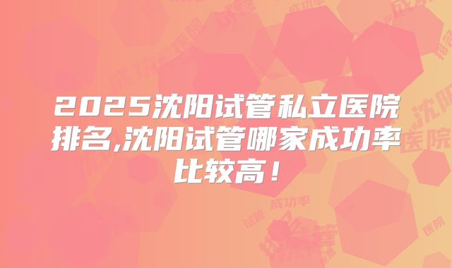 2025沈阳试管私立医院排名,沈阳试管哪家成功率比较高！