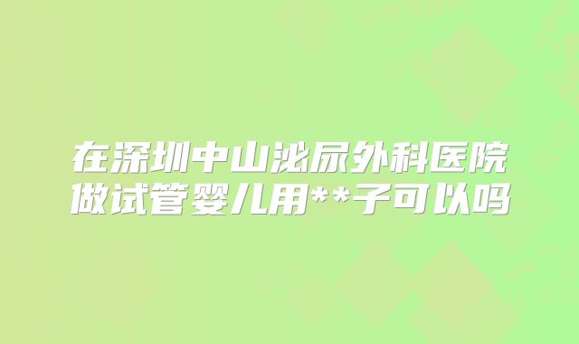 在深圳中山泌尿外科医院做试管婴儿用**子可以吗