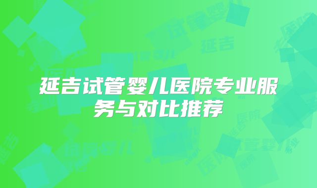 延吉试管婴儿医院专业服务与对比推荐