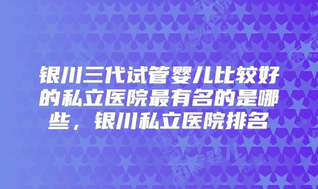 银川三代试管婴儿比较好的私立医院最有名的是哪些,银川私立医院排名