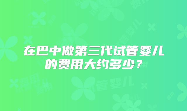 在巴中做第三代试管婴儿的费用大约多少?
