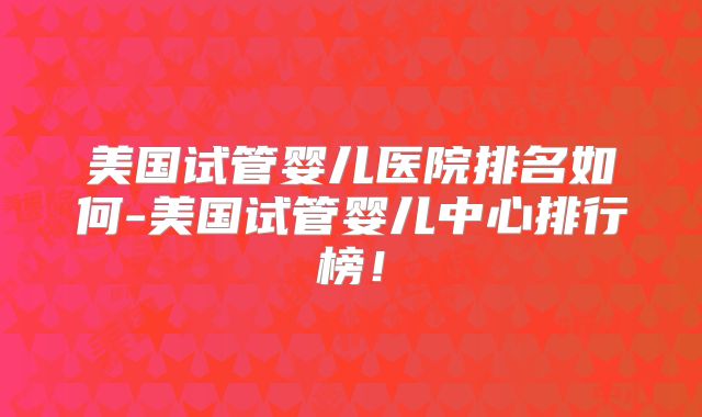 美国试管婴儿医院排名如何-美国试管婴儿中心排行榜!