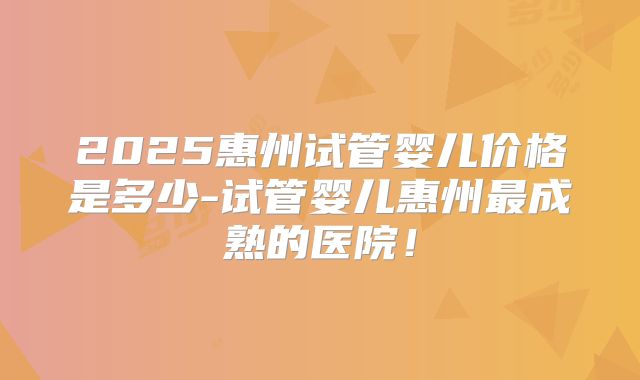 2025惠州试管婴儿价格是多少-试管婴儿惠州最成熟的医院！