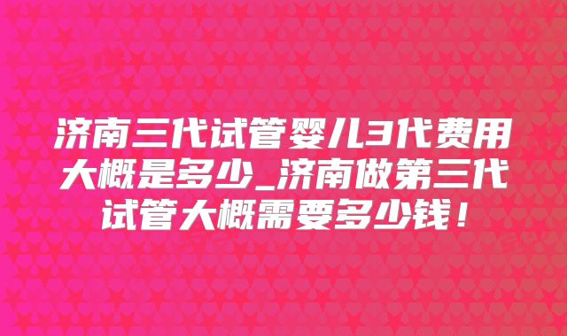 济南三代试管婴儿3代费用大概是多少_济南做第三代试管大概需要多少钱!