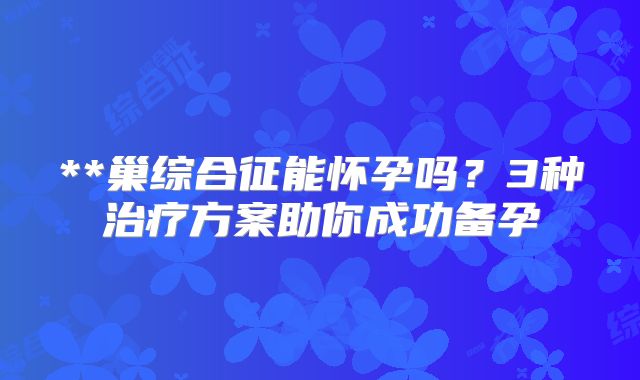 **巢综合征能怀孕吗?3种治疗方案助你成功备孕