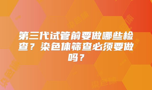 第三代试管前要做哪些检查？染色体筛查必须要做吗？