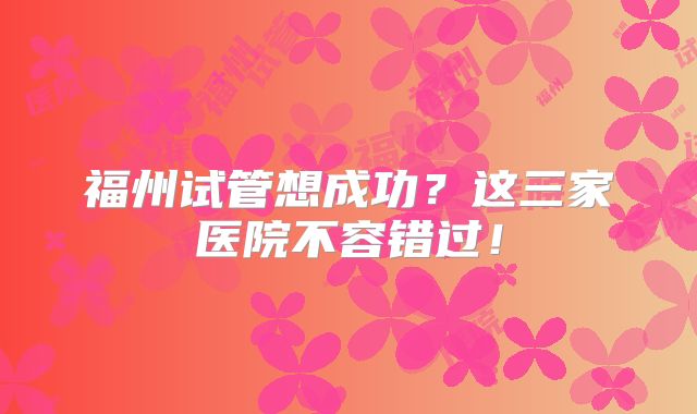 福州试管想成功？这三家医院不容错过！