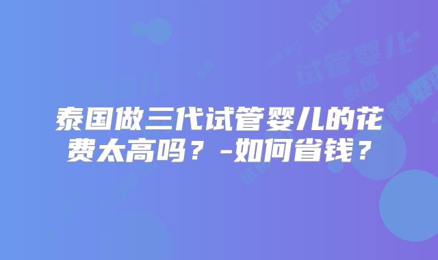 泰国做三代试管婴儿的花费太高吗？-如何省钱？