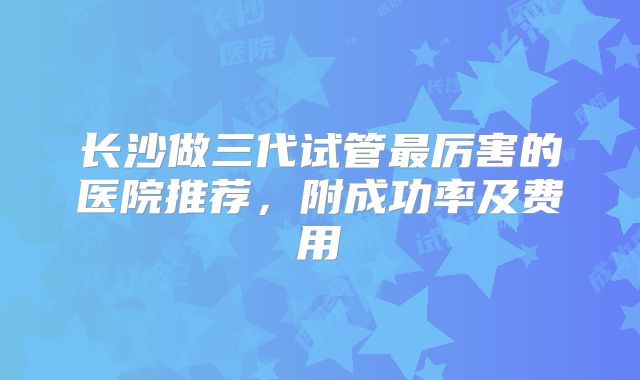 长沙做三代试管最厉害的医院推荐，附成功率及费用