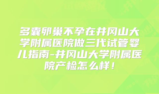多囊卵巢不孕在井冈山大学附属医院做三代试管婴儿指南-井冈山大学附属医院产检怎么样！