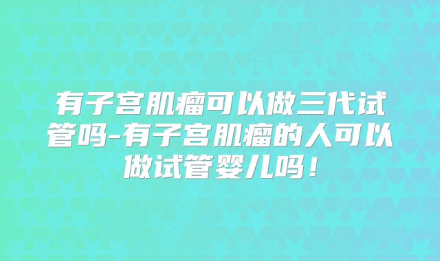 有子宫肌瘤可以做三代试管吗-有子宫肌瘤的人可以做试管婴儿吗！