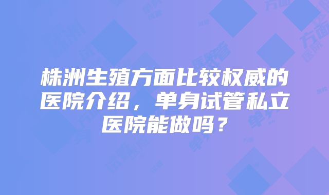 株洲生殖方面比较权威的医院介绍，单身试管私立医院能做吗？