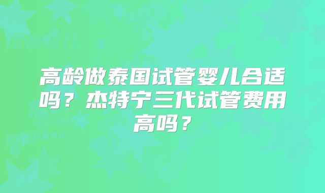 高龄做泰国试管婴儿合适吗?杰特宁三代试管费用高吗?