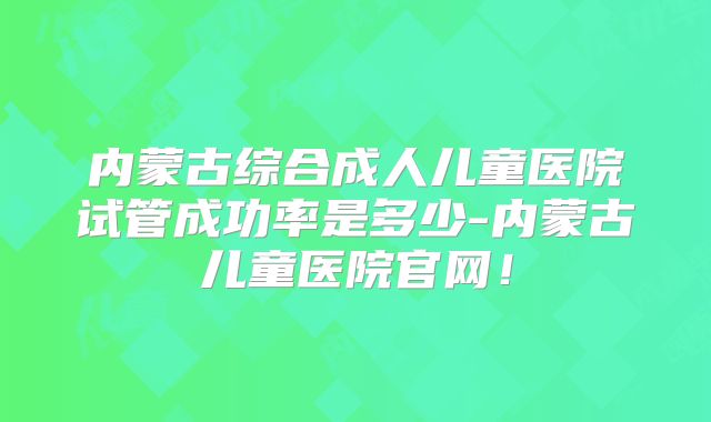 内蒙古综合成人儿童医院试管成功率是多少-内蒙古儿童医院官网！