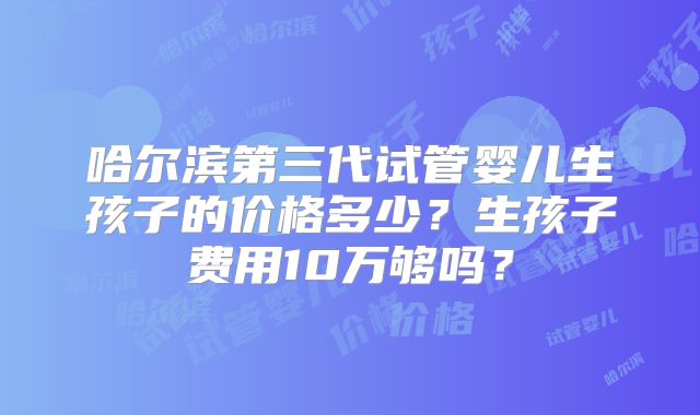 哈尔滨第三代试管婴儿生孩子的价格多少?生孩子费用10万够吗?