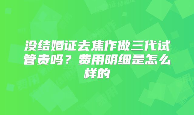 没结婚证去焦作做三代试管贵吗？费用明细是怎么样的