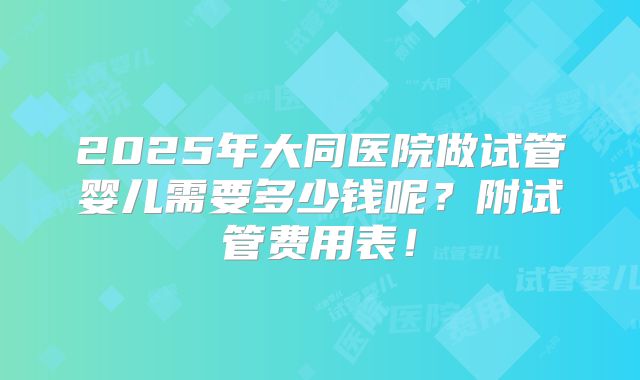 2025年大同医院做试管婴儿需要多少钱呢?附试管费用表!