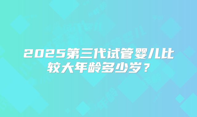 2025第三代试管婴儿比较大年龄多少岁？